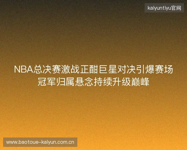 NBA总决赛激战正酣巨星对决引爆赛场冠军归属悬念持续升级巅峰