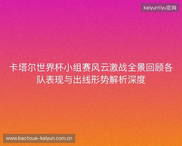 卡塔尔世界杯小组赛风云激战全景回顾各队表现与出线形势解析深度