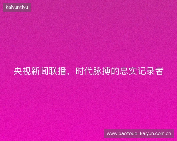 央视新闻联播，时代脉搏的忠实记录者